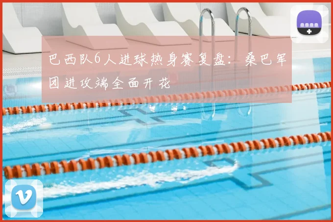 巴西队6人进球热身赛复盘：桑巴军团进攻端全面开花