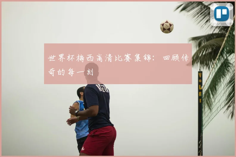 世界杯梅西高清比赛集锦:回顾传奇的每一刻