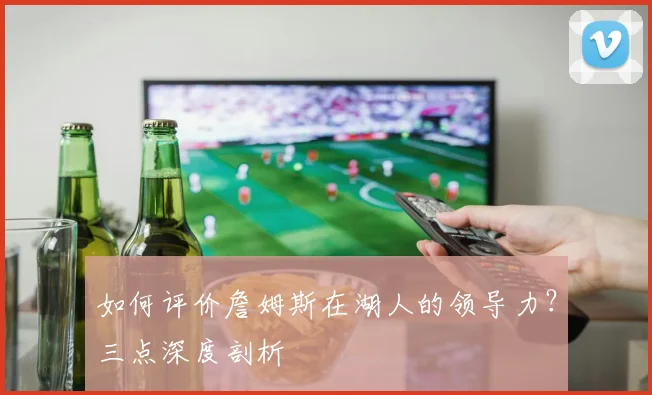 如何评价詹姆斯在湖人的领导力?三点深度剖析