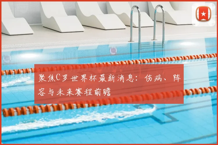 聚焦C罗世界杯最新消息：伤病、阵容与未来赛程前瞻